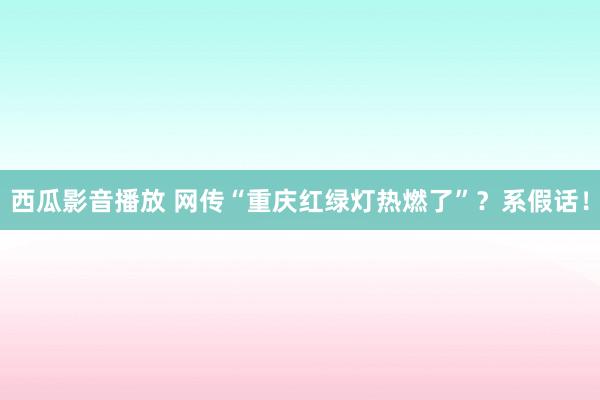 西瓜影音播放 网传“重庆红绿灯热燃了”？系假话！