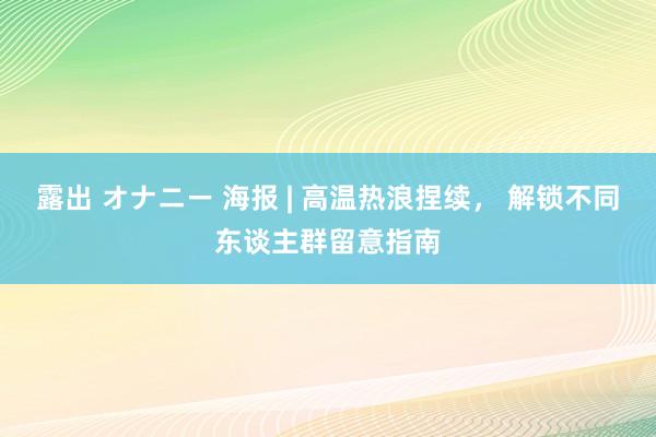 露出 オナニー 海报 | 高温热浪捏续， 解锁不同东谈主群留意指南