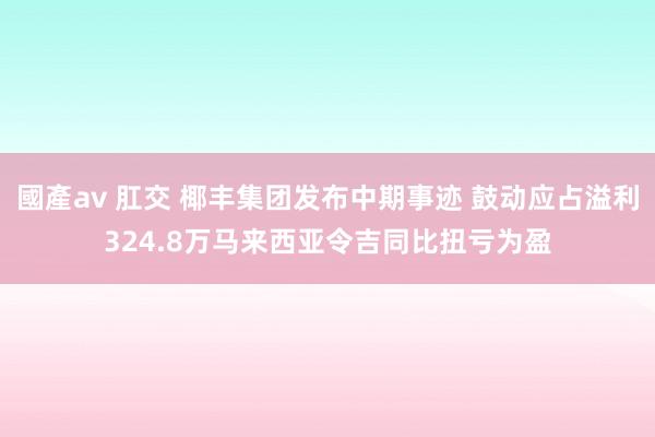 國產av 肛交 椰丰集团发布中期事迹 鼓动应占溢利324.8万马来西亚令吉同比扭亏为盈