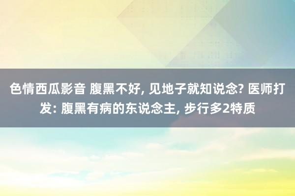 色情西瓜影音 腹黑不好， 见地子就知说念? 医师打发: 腹黑有病的东说念主， 步行多2特质