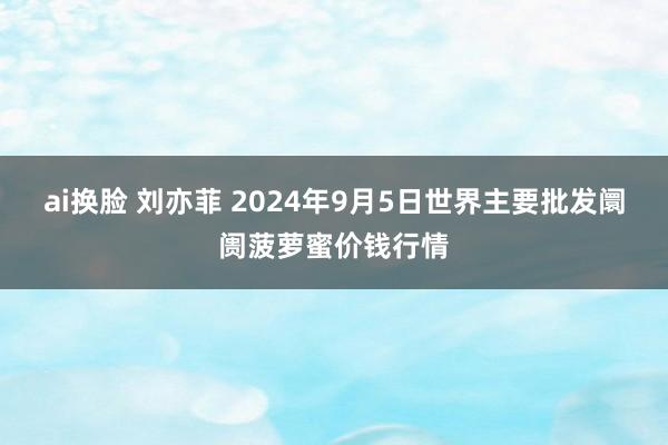 ai换脸 刘亦菲 2024年9月5日世界主要批发阛阓菠萝蜜价钱行情