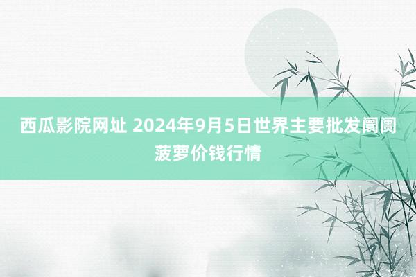 西瓜影院网址 2024年9月5日世界主要批发阛阓菠萝价钱行情