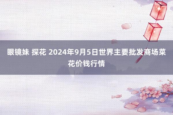 眼镜妹 探花 2024年9月5日世界主要批发商场菜花价钱行情