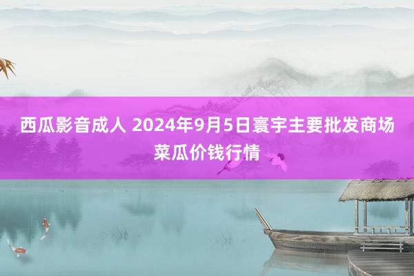 西瓜影音成人 2024年9月5日寰宇主要批发商场菜瓜价钱行情