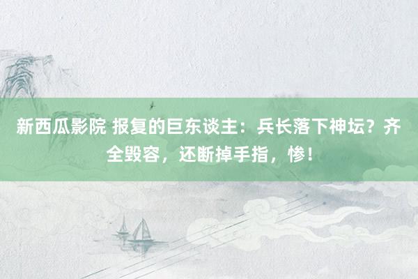 新西瓜影院 报复的巨东谈主：兵长落下神坛？齐全毁容，还断掉手指，惨！