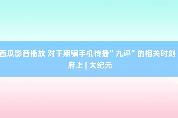 西瓜影音播放 对于期骗手机传播”九评”的相关时刻 | 府上 | 大纪元