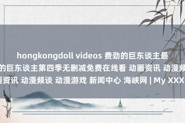 hongkongdoll videos 费劲的巨东谈主最终季全集免费在线看地址 费劲的巨东谈主第四季无删减免费在线看 动画资讯 动漫频谈 动漫游戏 新闻中心 海峡网 | My XXX Hot Girl