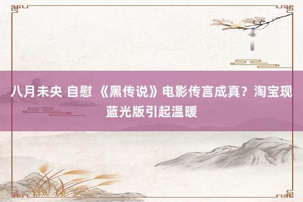 八月未央 自慰 《黑传说》电影传言成真？淘宝现蓝光版引起温暖