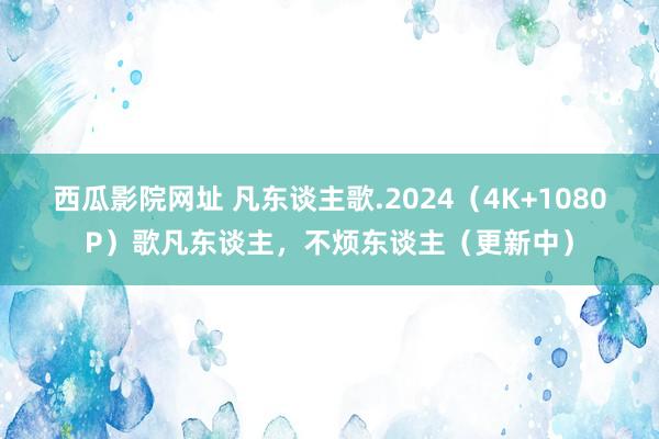 西瓜影院网址 凡东谈主歌.2024（4K+1080P）歌凡东谈主，不烦东谈主（更新中）