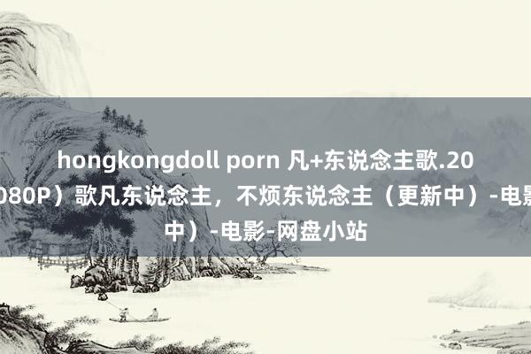 hongkongdoll porn 凡+东说念主歌.2024（4K+1080P）歌凡东说念主，不烦东说念主（更新中）-电影-网盘小站