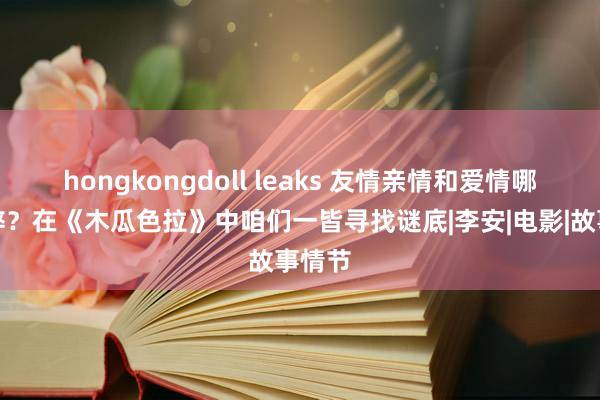 hongkongdoll leaks 友情亲情和爱情哪个时弊？在《木瓜色拉》中咱们一皆寻找谜底|李安|电影|故事情节