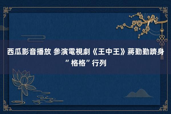 西瓜影音播放 參演電視劇《王中王》蔣勤勤躋身”格格”行列