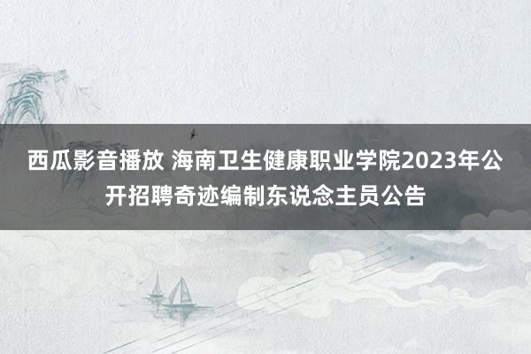 西瓜影音播放 海南卫生健康职业学院2023年公开招聘奇迹编制东说念主员公告