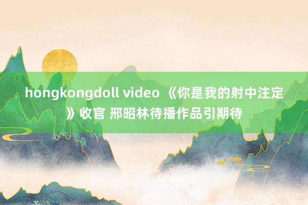 hongkongdoll video 《你是我的射中注定》收官 邢昭林待播作品引期待