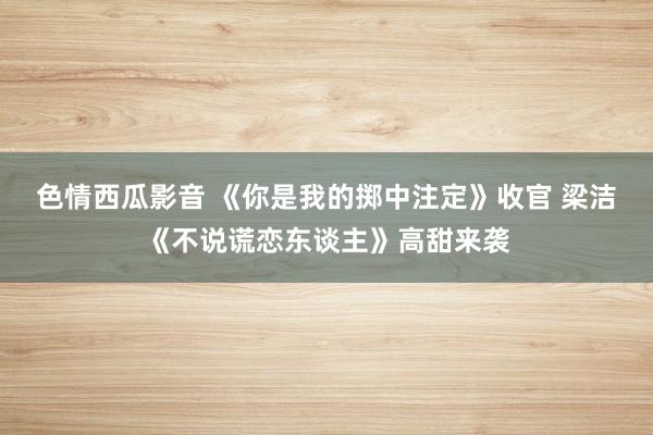 色情西瓜影音 《你是我的掷中注定》收官 梁洁《不说谎恋东谈主》高甜来袭