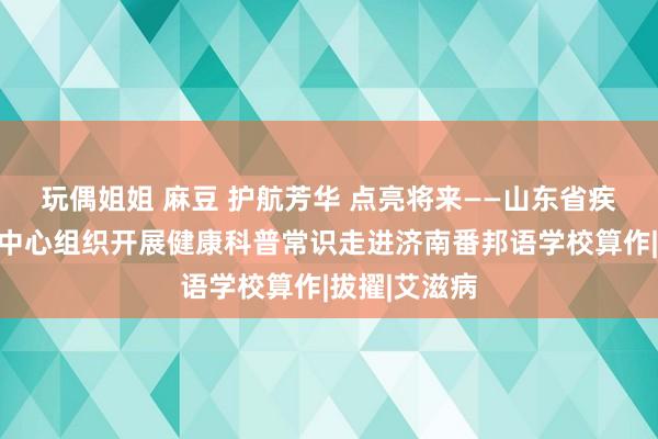 玩偶姐姐 麻豆 护航芳华 点亮将来——山东省疾病腐臭逝世中心组织开展健康科普常识走进济南番邦语学校算作|拔擢|艾滋病