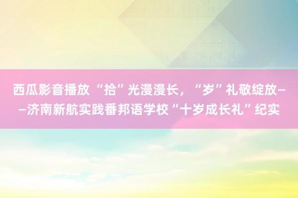 西瓜影音播放 “拾”光漫漫长，“岁”礼敬绽放——济南新航实践番邦语学校“十岁成长礼”纪实