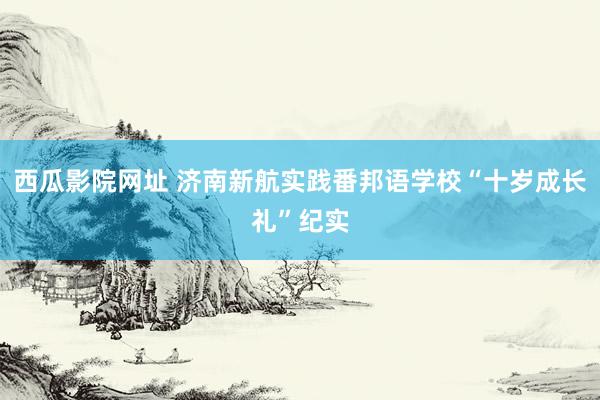 西瓜影院网址 济南新航实践番邦语学校“十岁成长礼”纪实