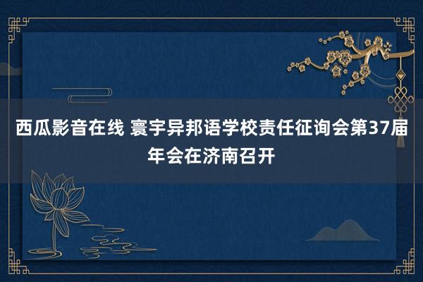 西瓜影音在线 寰宇异邦语学校责任征询会第37届年会在济南召开