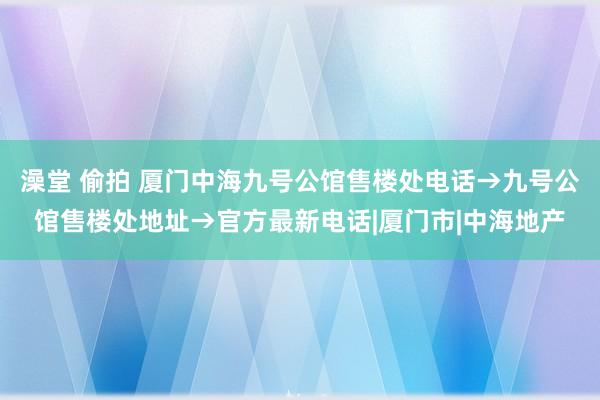 澡堂 偷拍 厦门中海九号公馆售楼处电话→九号公馆售楼处地址→官方最新电话|厦门市|中海地产