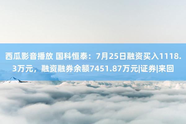 西瓜影音播放 国科恒泰：7月25日融资买入1118.3万元，融资融券余额7451.87万元|证券|来回