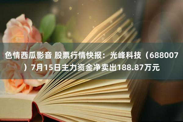 色情西瓜影音 股票行情快报：光峰科技（688007）7月15日主力资金净卖出188.87万元