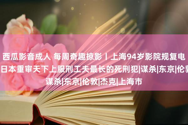 西瓜影音成人 每周奇趣掠影丨上海94岁影院规复电影放映功能；日本重审天下上服刑工夫最长的死刑犯|谋杀|东京|伦敦|杰克|上海市