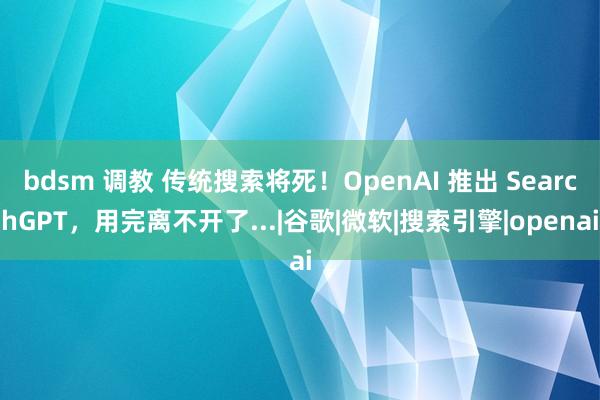 bdsm 调教 传统搜索将死！OpenAI 推出 SearchGPT，用完离不开了...|谷歌|微软|搜索引擎|openai