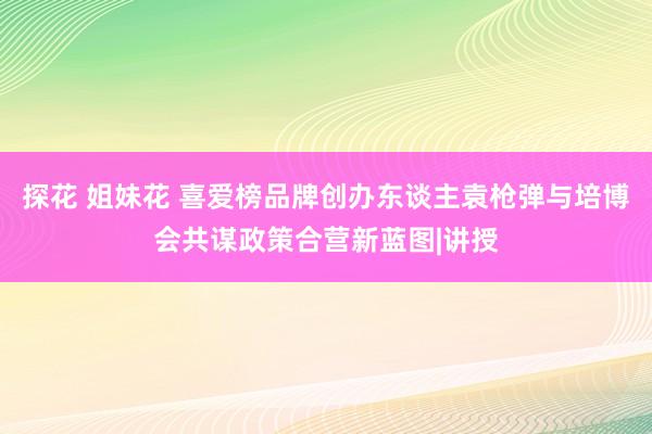 探花 姐妹花 喜爱榜品牌创办东谈主袁枪弹与培博会共谋政策合营新蓝图|讲授