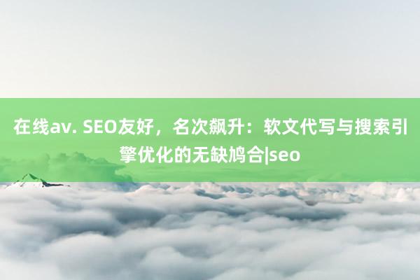 在线av. SEO友好，名次飙升：软文代写与搜索引擎优化的无缺鸠合|seo