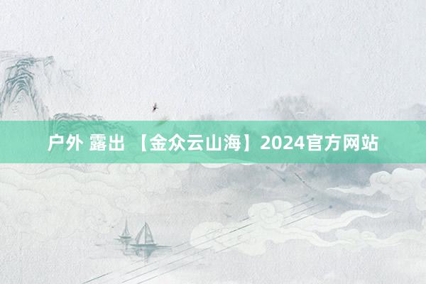 户外 露出 【金众云山海】2024官方网站