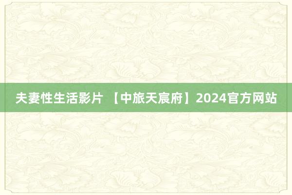 夫妻性生活影片 【中旅天宸府】2024官方网站