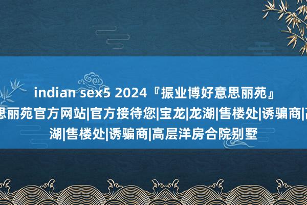 indian sex5 2024『振业博好意思丽苑』售楼中心|博好意思丽苑官方网站|官方接待您|宝龙|龙湖|售楼处|诱骗商|高层洋房合院别墅