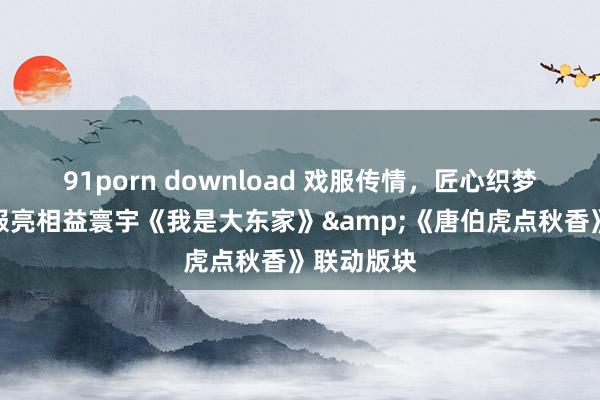 91porn download 戏服传情，匠心织梦！非遗戏服亮相益寰宇《我是大东家》&《唐伯虎点秋香》联动版块