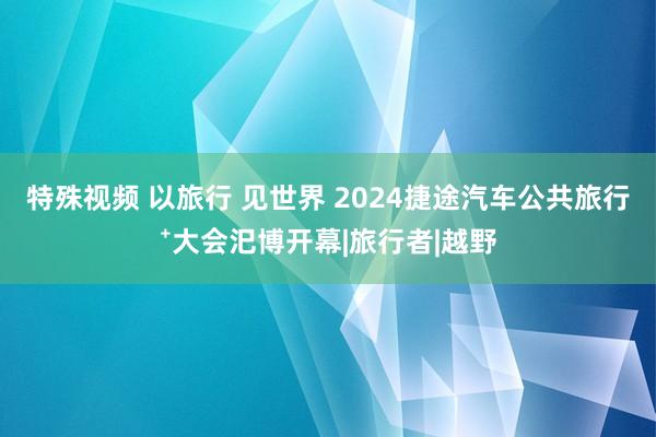 特殊视频 以旅行 见世界 2024捷途汽车公共旅行⁺大会汜博开幕|旅行者|越野